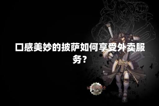 口感美妙的披萨如何享受外卖服务？