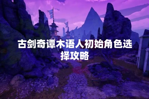 古剑奇谭木语人初始角色选择攻略
