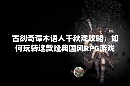 古剑奇谭木语人千秋戏攻略：如何玩转这款经典国风RPG游戏