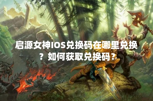 启源女神IOS兑换码在哪里兑换？如何获取兑换码？