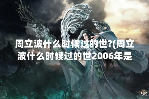 周立波什么时候过的世?(周立波什么时候过的世2006年是什么年)