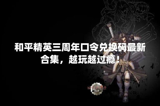 和平精英三周年口令兑换码最新合集，越玩越过瘾！