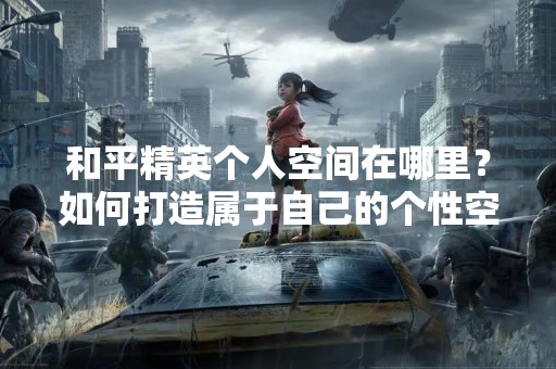和平精英个人空间在哪里？如何打造属于自己的个性空间？