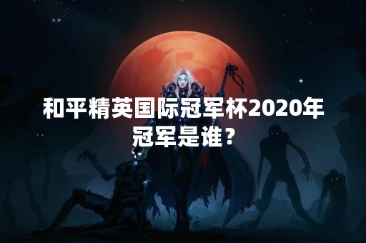 和平精英国际冠军杯2020年冠军是谁？