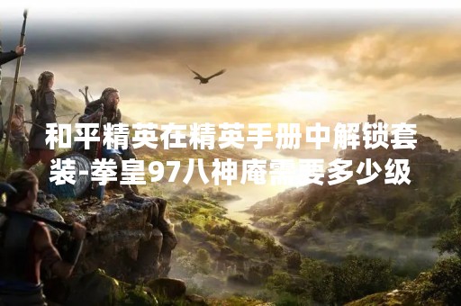 和平精英在精英手册中解锁套装-拳皇97八神庵需要多少级呢？