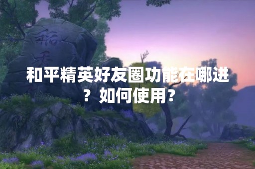 和平精英好友圈功能在哪进？如何使用？