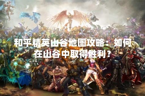 和平精英山谷地图攻略：如何在山谷中取得胜利？