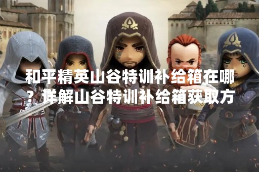 和平精英山谷特训补给箱在哪？详解山谷特训补给箱获取方法