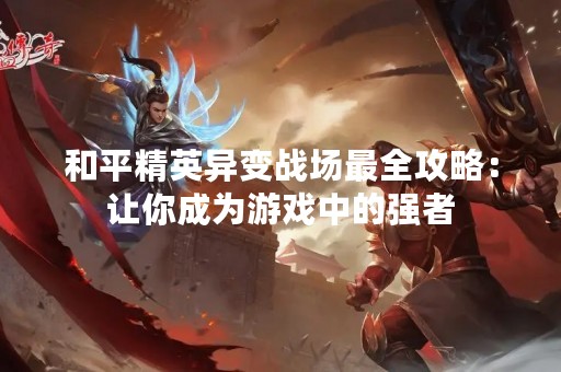 和平精英异变战场最全攻略：让你成为游戏中的强者