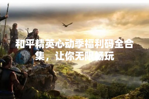 和平精英心动季福利码全合集，让你无限畅玩