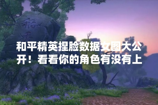 和平精英捏脸数据女图大公开！看看你的角色有没有上榜！