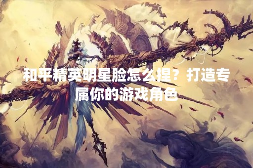 和平精英明星脸怎么捏？打造专属你的游戏角色