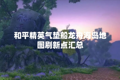 和平精英气垫船龙舟海岛地图刷新点汇总