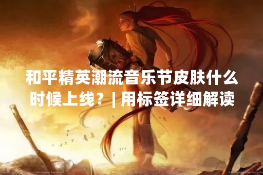 和平精英潮流音乐节皮肤什么时候上线？| 用标签详细解读