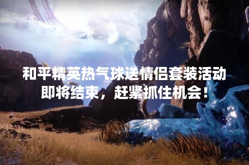 和平精英热气球送情侣套装活动即将结束，赶紧抓住机会！