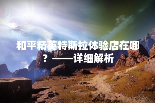 和平精英特斯拉体验店在哪？——详细解析