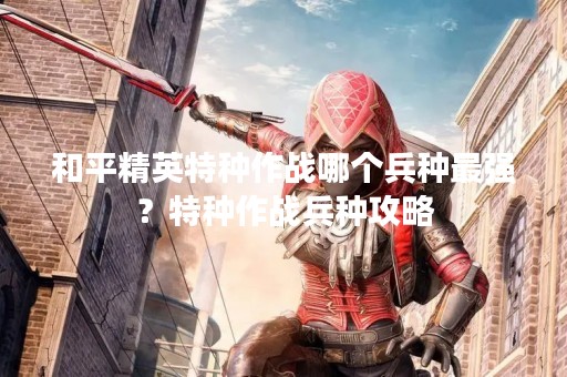 和平精英特种作战哪个兵种最强？特种作战兵种攻略