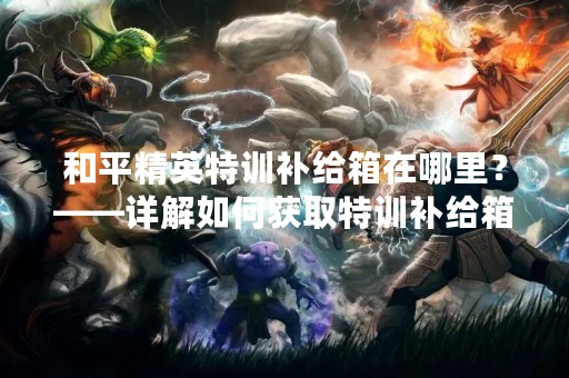 和平精英特训补给箱在哪里？——详解如何获取特训补给箱