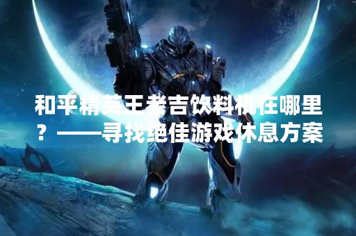 和平精英王老吉饮料机在哪里？——寻找绝佳游戏休息方案