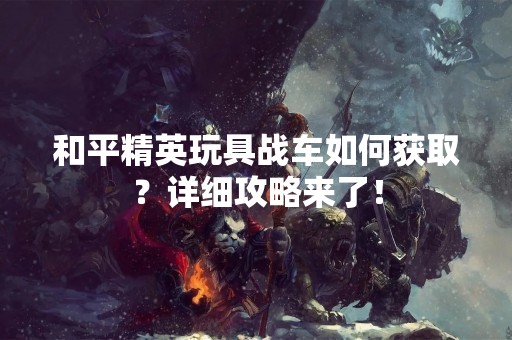 和平精英玩具战车如何获取？详细攻略来了！