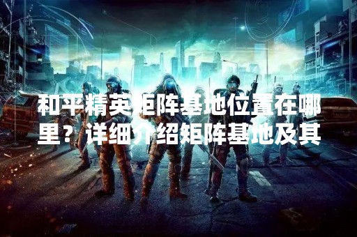和平精英矩阵基地位置在哪里？详细介绍矩阵基地及其特点