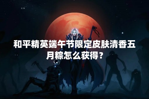 和平精英端午节限定皮肤清香五月粽怎么获得？