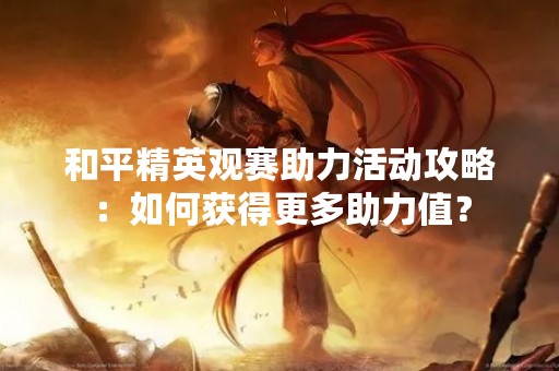 和平精英观赛助力活动攻略：如何获得更多助力值？
