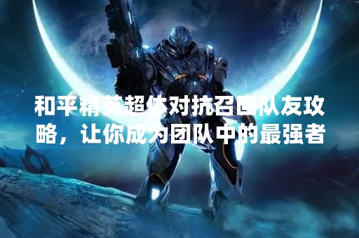 和平精英超体对抗召回队友攻略，让你成为团队中的最强者！