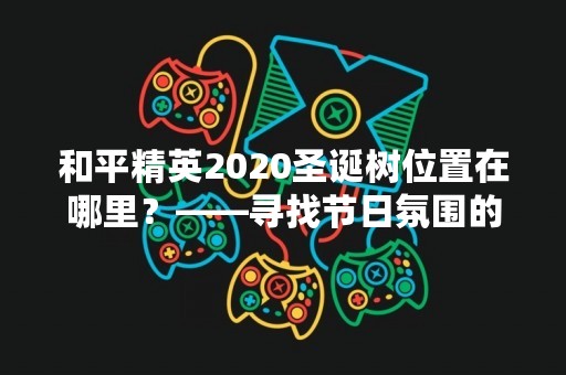 和平精英2020圣诞树位置在哪里？——寻找节日氛围的最佳去处