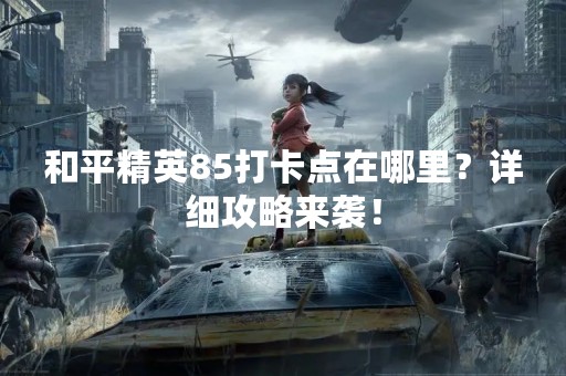 和平精英85打卡点在哪里？详细攻略来袭！