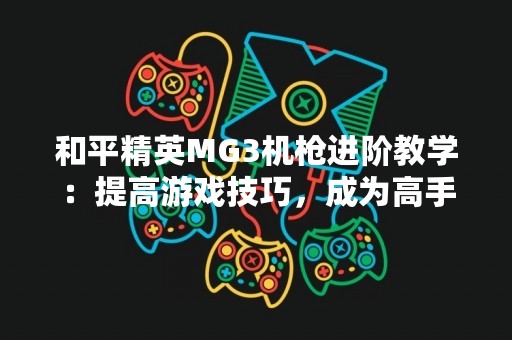 和平精英MG3机枪进阶教学：提高游戏技巧，成为高手
