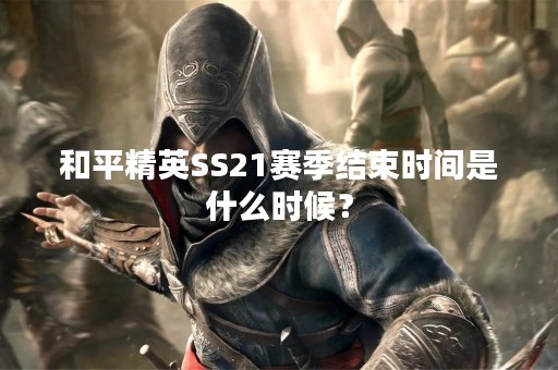 和平精英SS21赛季结束时间是什么时候？