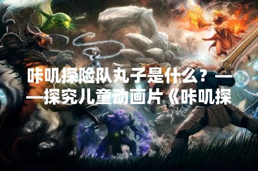 咔叽探险队丸子是什么？——探究儿童动画片《咔叽探险队》中的丸子