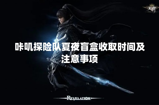 咔叽探险队夏夜盲盒收取时间及注意事项