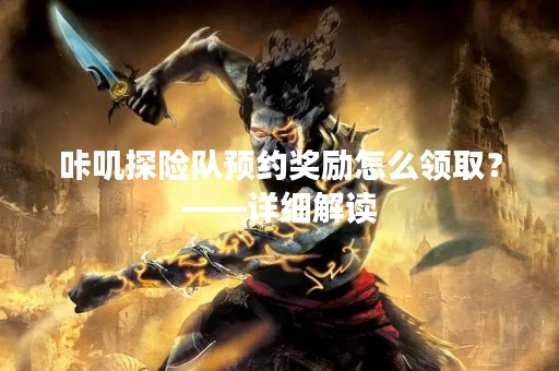 咔叽探险队预约奖励怎么领取？——详细解读