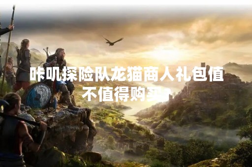 咔叽探险队龙猫商人礼包值不值得购买？