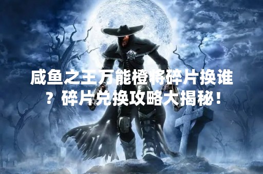 咸鱼之王万能橙将碎片换谁？碎片兑换攻略大揭秘！