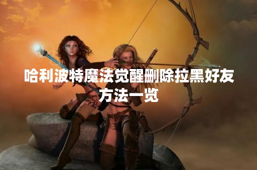 哈利波特魔法觉醒删除拉黑好友方法一览