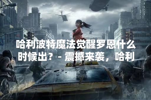 哈利波特魔法觉醒罗恩什么时候出？- 震撼来袭，哈利波特系列新作即将上线