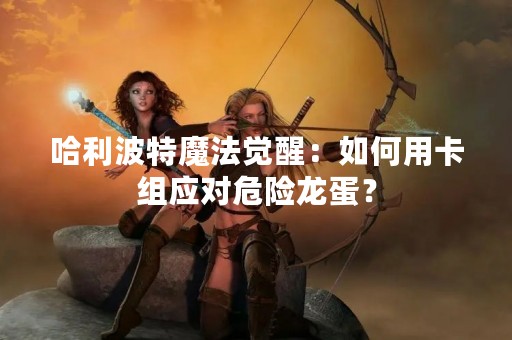 哈利波特魔法觉醒：如何用卡组应对危险龙蛋？