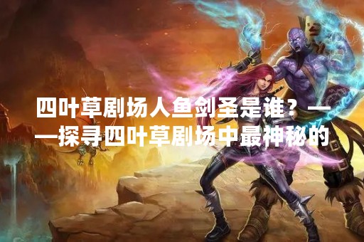 四叶草剧场人鱼剑圣是谁？——探寻四叶草剧场中最神秘的角色