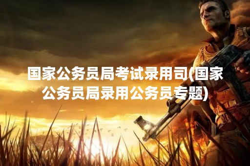 国家公务员局考试录用司(国家公务员局录用公务员专题)