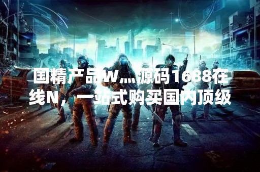 国精产品W灬源码1688在线N，一站式购买国内顶级精品产品