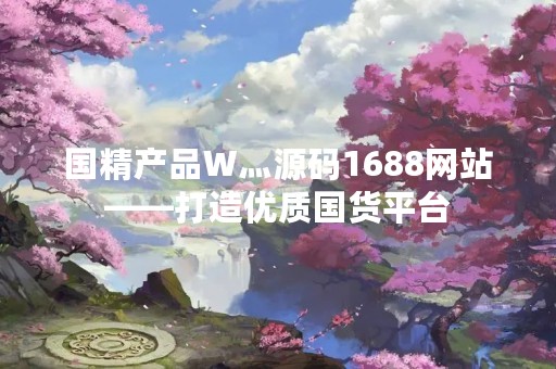 国精产品W灬源码1688网站——打造优质国货平台