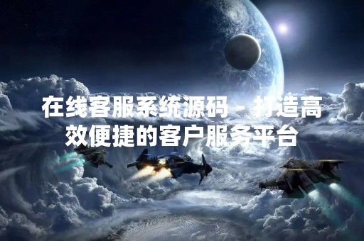 在线客服系统源码 - 打造高效便捷的客户服务平台
