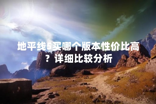 地平线5买哪个版本性价比高？详细比较分析