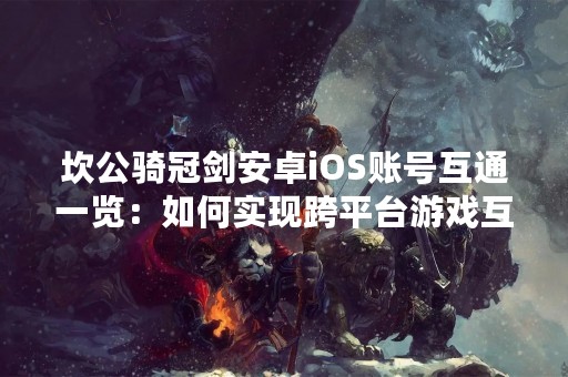 坎公骑冠剑安卓iOS账号互通一览：如何实现跨平台游戏互通？