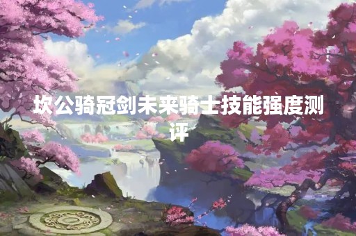 坎公骑冠剑未来骑士技能强度测评 坎公骑冠剑未来骑士技能强度测评