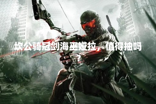 坎公骑冠剑海巫娅拉，值得抽吗？