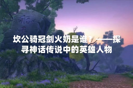 坎公骑冠剑火奶是谁？——探寻神话传说中的英雄人物